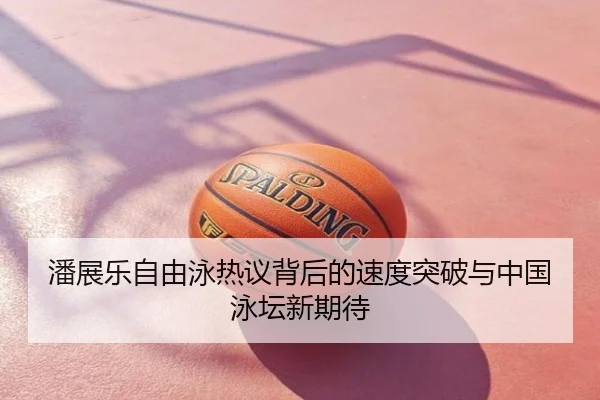 潘展乐自由泳热议背后的速度突破与中国泳坛新期待