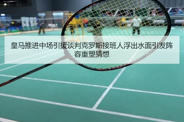 皇马推进中场引援谈判克罗斯接班人浮出水面引发阵容重塑猜想
