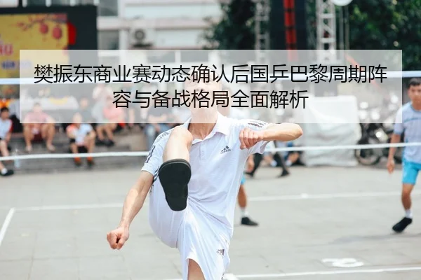 樊振东商业赛动态确认后国乒巴黎周期阵容与备战格局全面解析