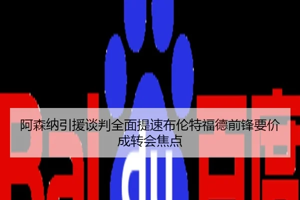阿森纳引援谈判全面提速布伦特福德前锋要价成转会焦点