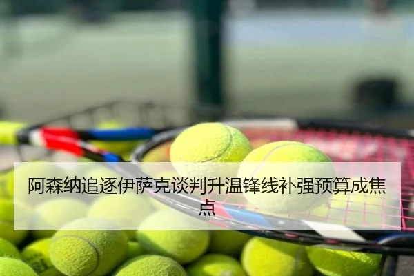 阿森纳追逐伊萨克谈判升温锋线补强预算成焦点