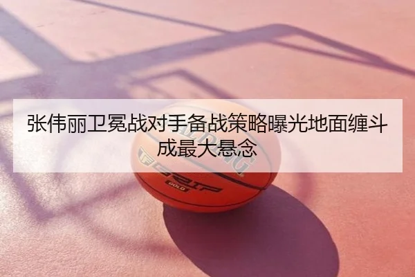 张伟丽卫冕战对手备战策略曝光地面缠斗成最大悬念