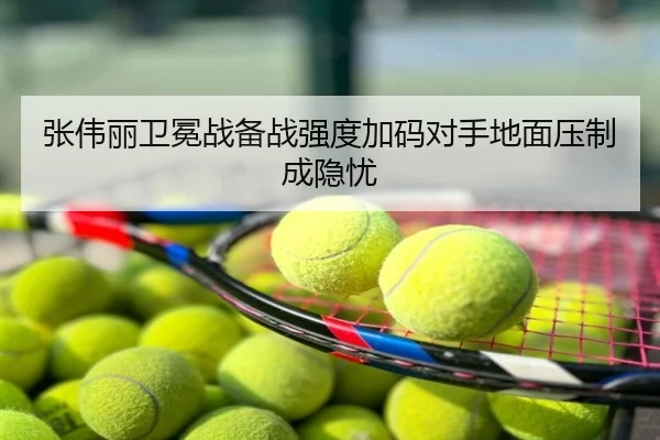 张伟丽卫冕战备战强度加码对手地面压制成隐忧