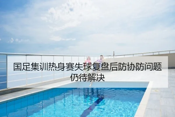 国足集训热身赛失球复盘后防协防问题仍待解决