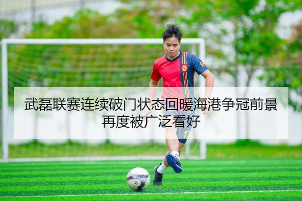 武磊联赛连续破门状态回暖海港争冠前景再度被广泛看好