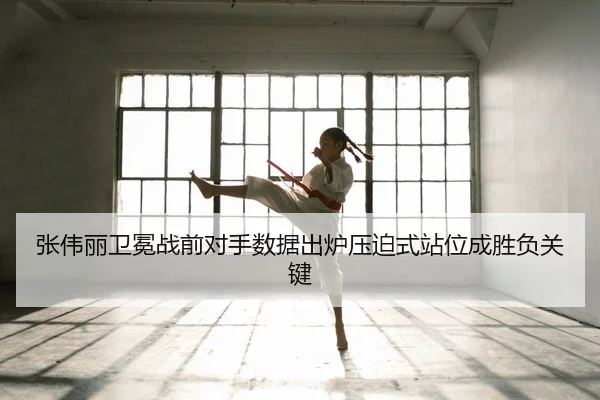 张伟丽卫冕战前对手数据出炉压迫式站位成胜负关键