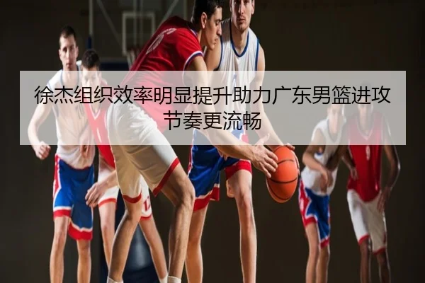 徐杰组织效率明显提升助力广东男篮进攻节奏更流畅