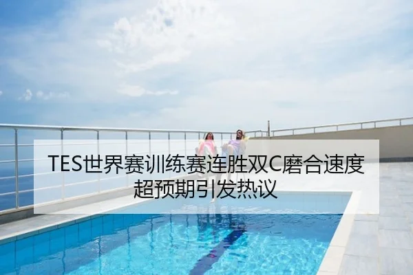 TES世界赛训练赛连胜双C磨合速度超预期引发热议