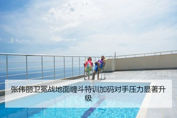 张伟丽卫冕战地面缠斗特训加码对手压力显著升级